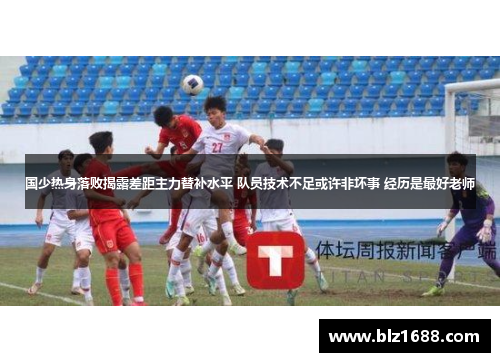 国少热身落败揭露差距主力替补水平 队员技术不足或许非坏事 经历是最好老师